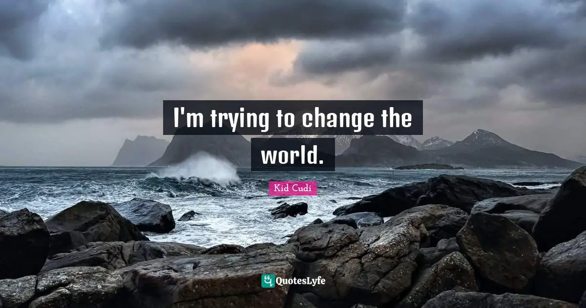 I'm trying to change the world.