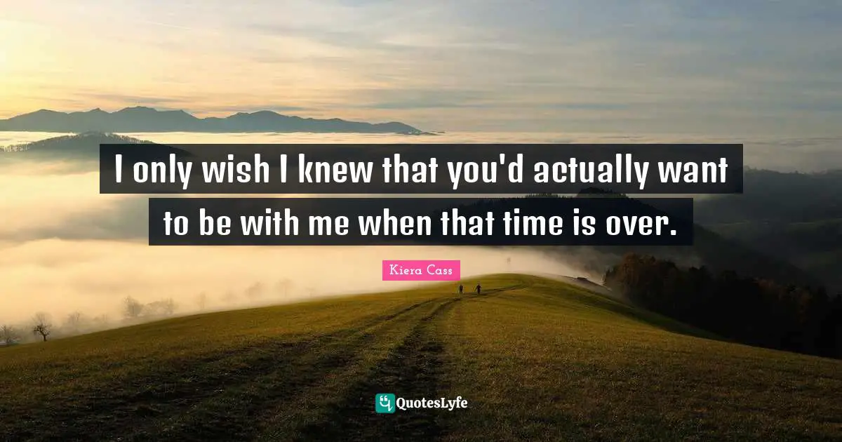 I only wish I knew that you'd actually want to be with me when that time is over.