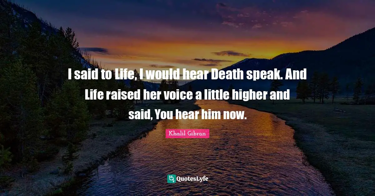 I said to Life, I would hear Death speak. And Life raised her voice a little higher and said, You hear him now.