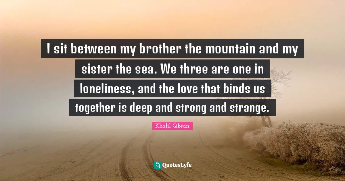I sit between my brother the mountain and my sister the sea. We three are one in loneliness, and the love that binds us together is deep and strong and strange.