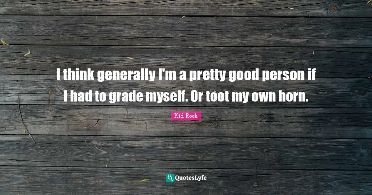 I think generally I'm a pretty good person if I had to grade myself. Or toot my own horn.