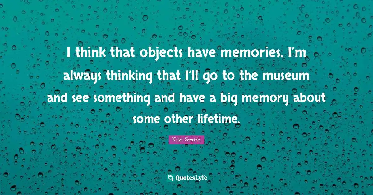 I think that objects have memories. I’m always thinking that I’ll go to the museum and see something and have a big memory about some other lifetime.
