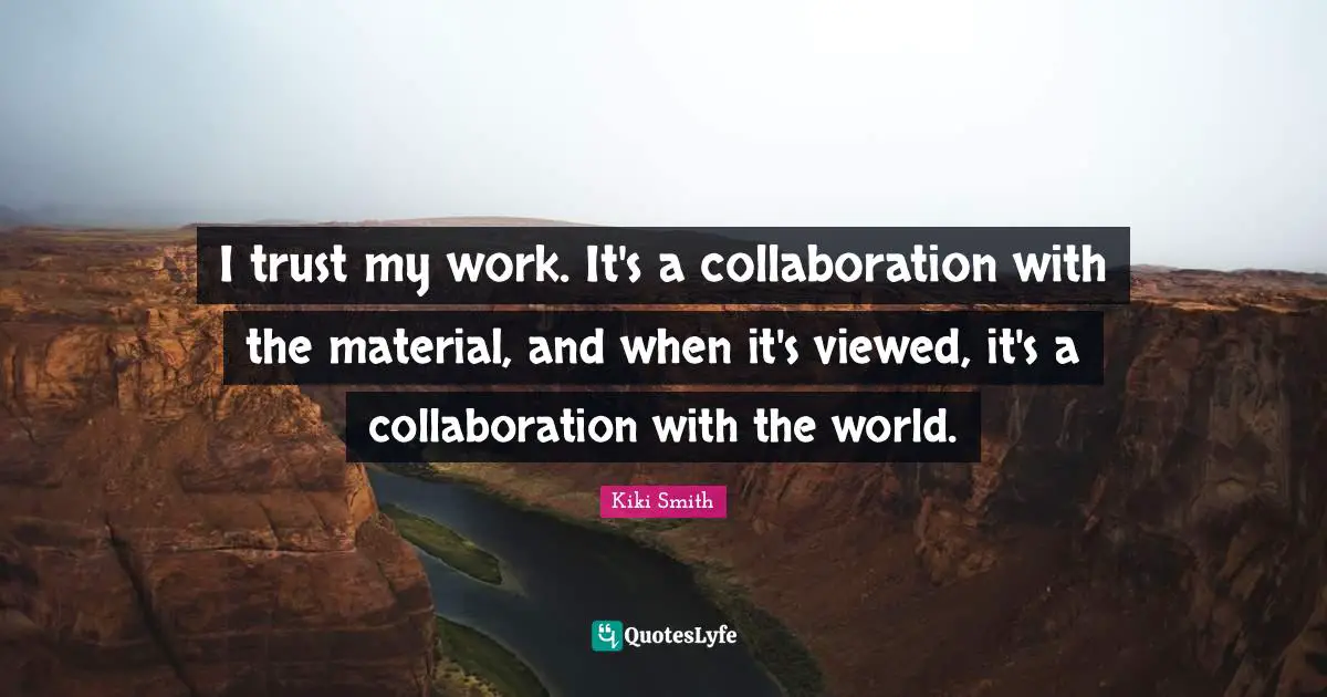 I trust my work. It's a collaboration with the material, and when it's viewed, it's a collaboration with the world.
