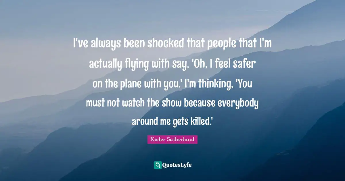 I've always been shocked that people that I'm actually flying with say, 'Oh, I feel safer on the plane with you.' I'm thinking, 'You must not watch the show because everybody around me gets killed.'