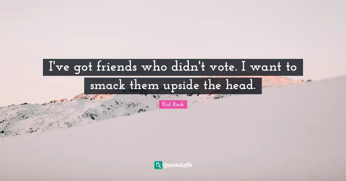 I've got friends who didn't vote. I want to smack them upside the head.