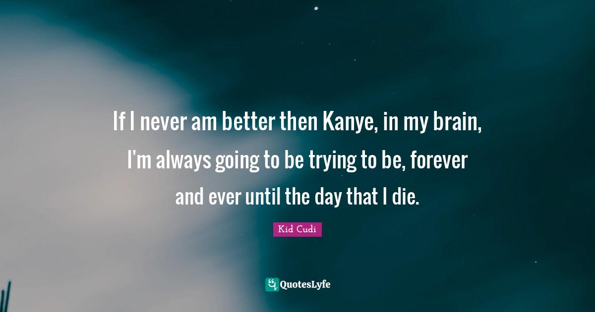If I never am better then Kanye, in my brain, I'm always going to be trying to be, forever and ever until the day that I die.