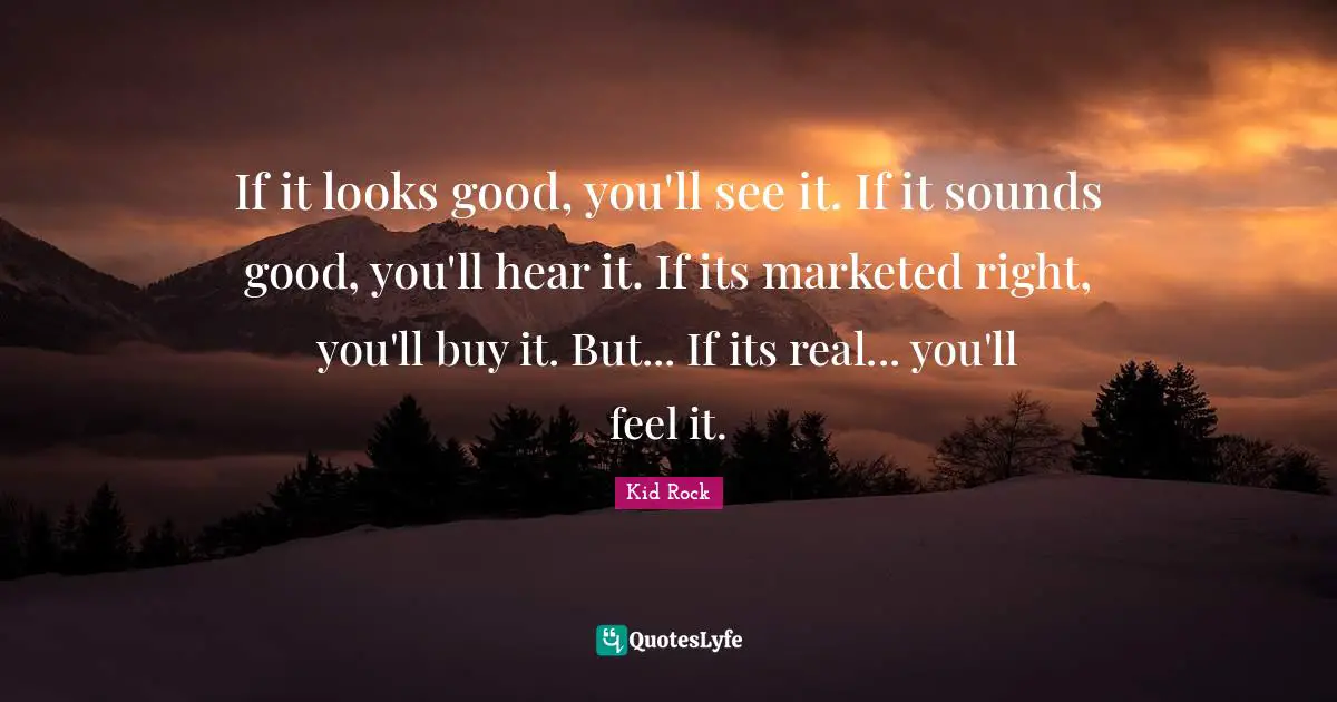 If it looks good, you'll see it. If it sounds good, you'll hear it. If its marketed right, you'll buy it. But... If its real... you'll feel it.