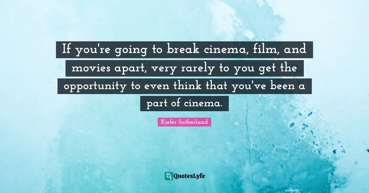 If you're going to break cinema, film, and movies apart, very rarely to you get the opportunity to even think that you've been a part of cinema.