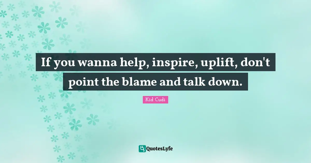 If you wanna help, inspire, uplift, don't point the blame and talk down.