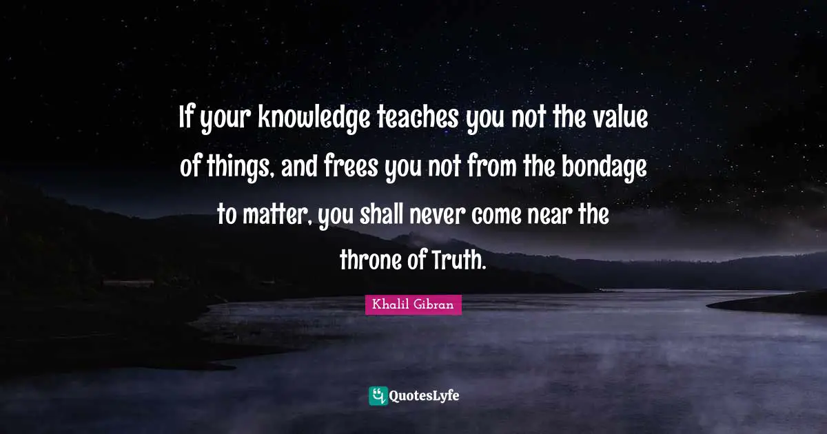 If your knowledge teaches you not the value of things, and frees you not from the bondage to matter, you shall never come near the throne of Truth.