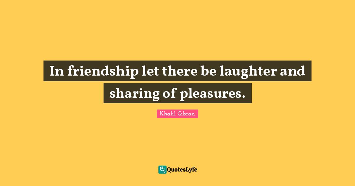 In friendship let there be laughter and sharing of pleasures.