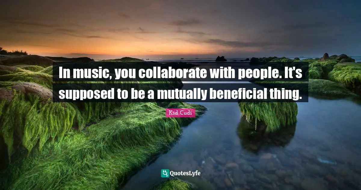 In music, you collaborate with people. It's supposed to be a mutually beneficial thing.