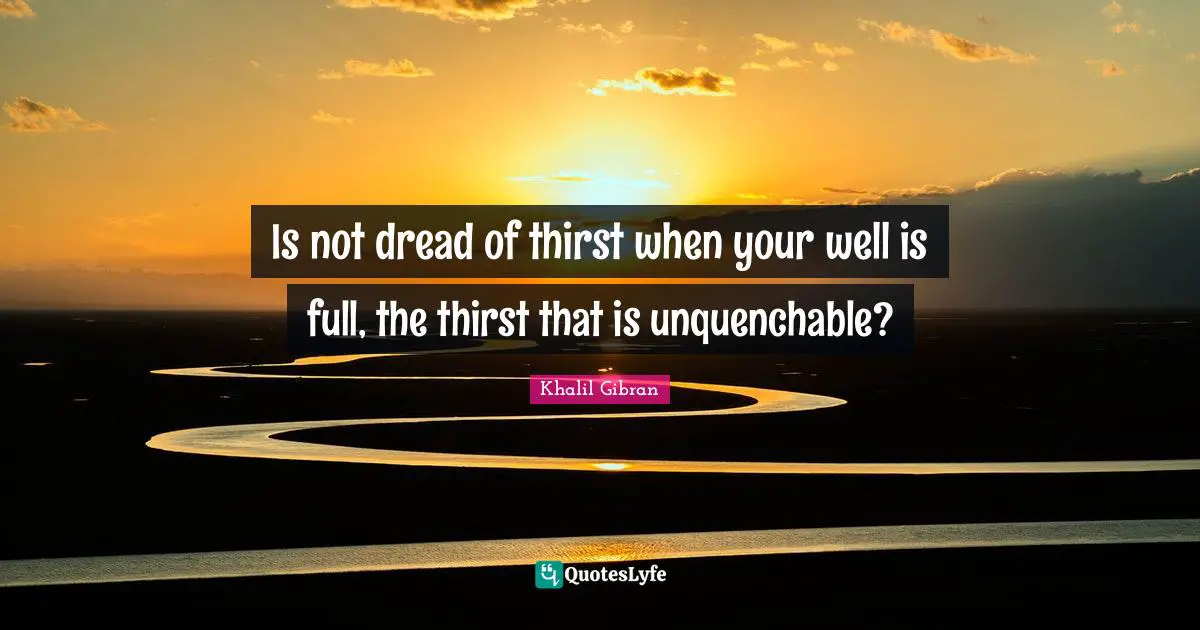 Is not dread of thirst when your well is full, the thirst that is unquenchable?