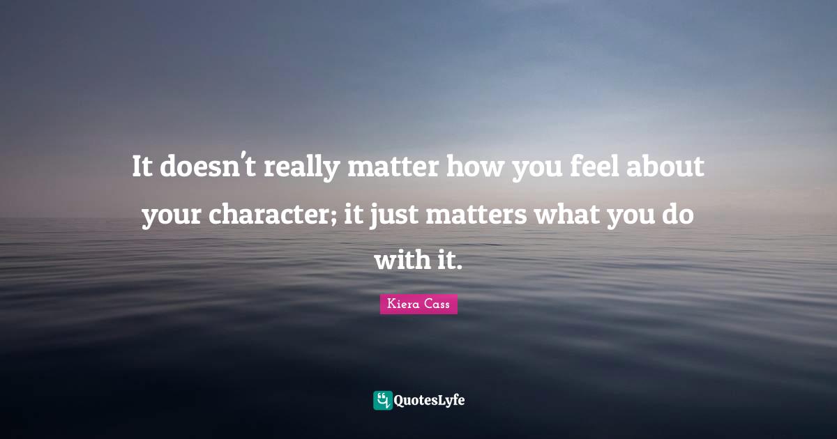 It doesn't really matter how you feel about your character; it just matters what you do with it.