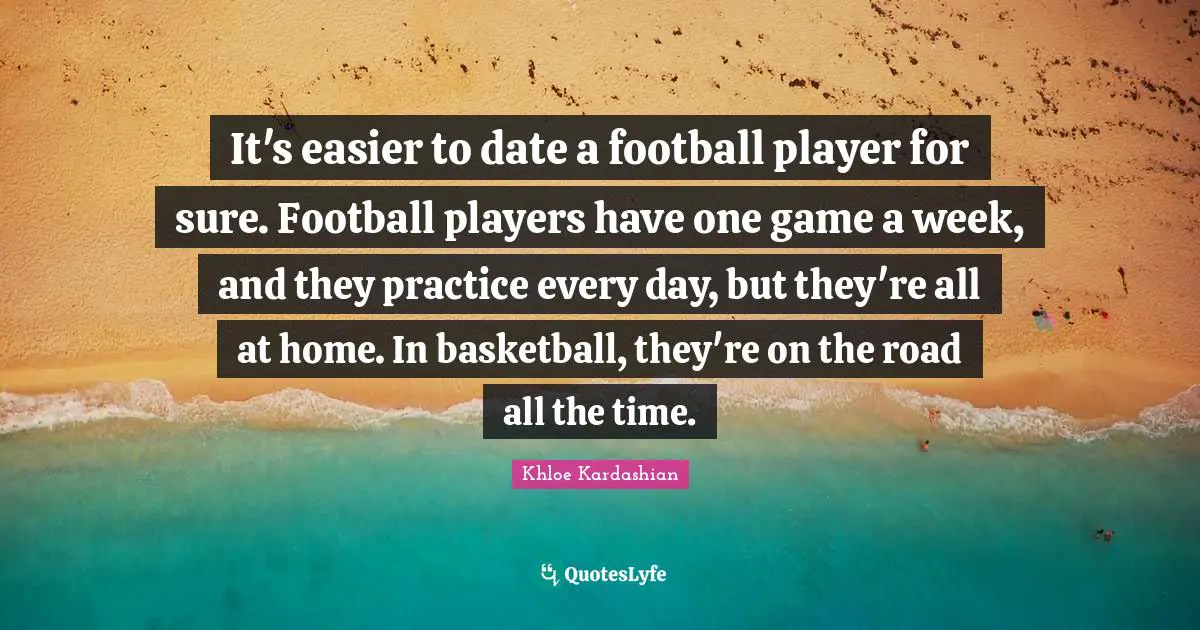 It's easier to date a football player for sure. Football players have one game a week, and they practice every day, but they're all at home. In basketball, they're on the road all the time.