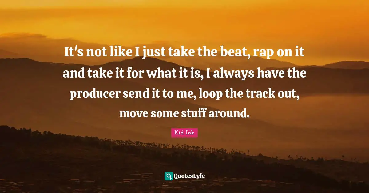 It's not like I just take the beat, rap on it and take it for what it is, I always have the producer send it to me, loop the track out, move some stuff around.