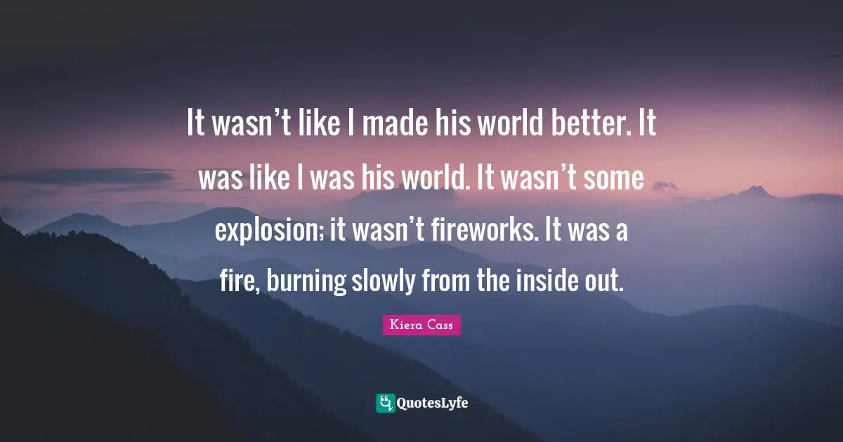 Kiera Cass Quotes: "It wasn’t like I made his world better. It was like I was his world. It wasn’t some explosion; it wasn’t fireworks. It was a fire, burning slowly from the inside out."