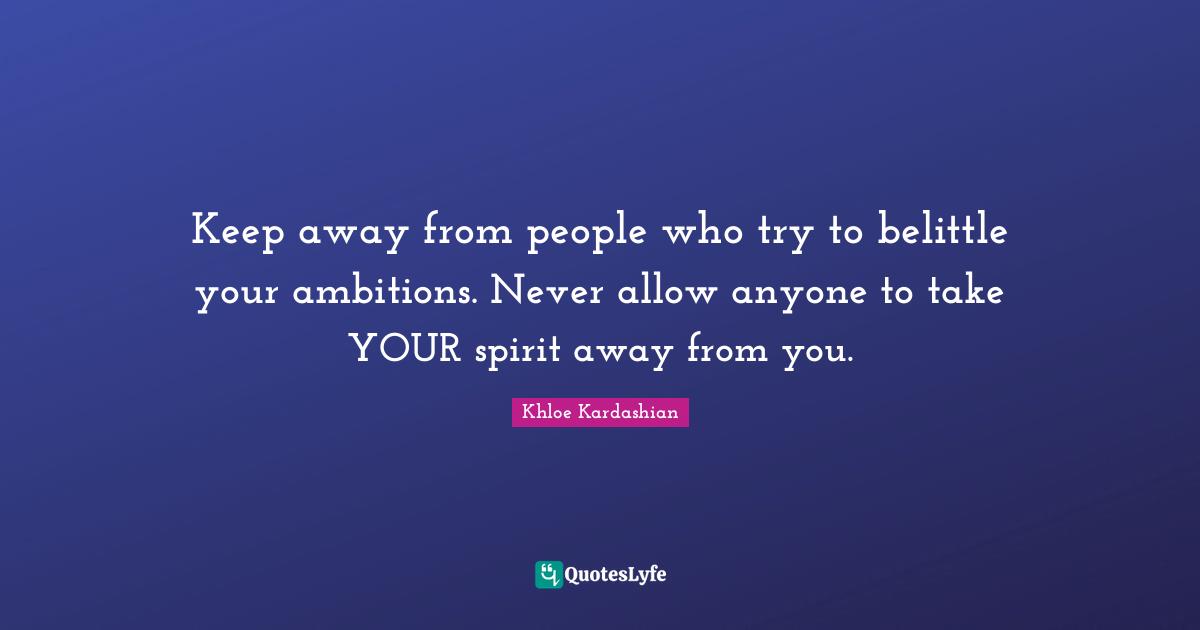 Keep away from people who try to belittle your ambitions. Never allow anyone to take YOUR spirit away from you.