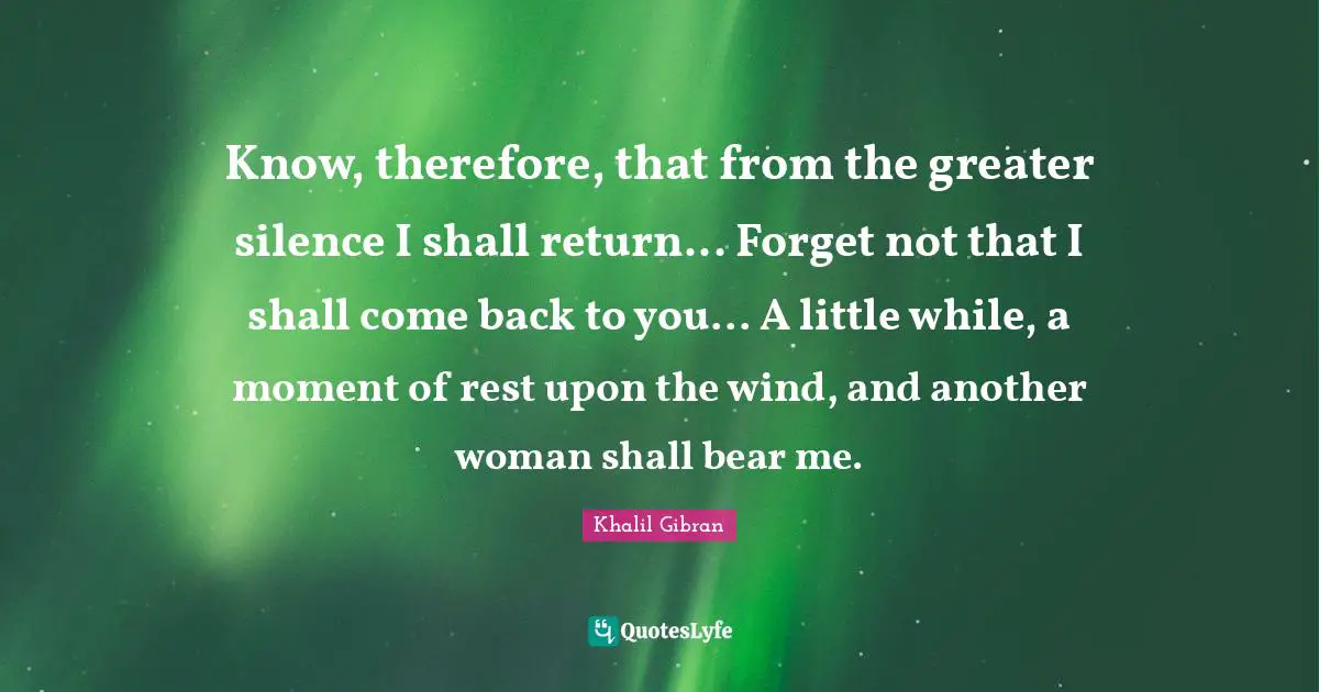 Know, therefore, that from the greater silence I shall return... Forget not that I shall come back to you... A little while, a moment of rest upon the wind, and another woman shall bear me.
