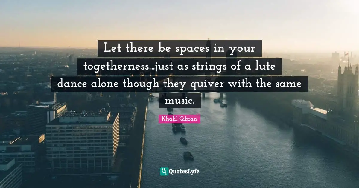 Let there be spaces in your togetherness...just as strings of a lute dance alone though they quiver with the same music.