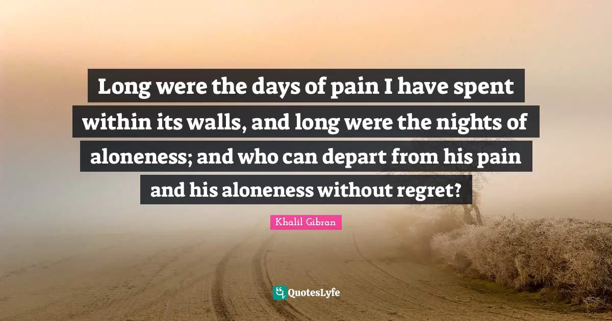 Long were the days of pain I have spent within its walls, and long were the nights of aloneness; and who can depart from his pain and his aloneness without regret?