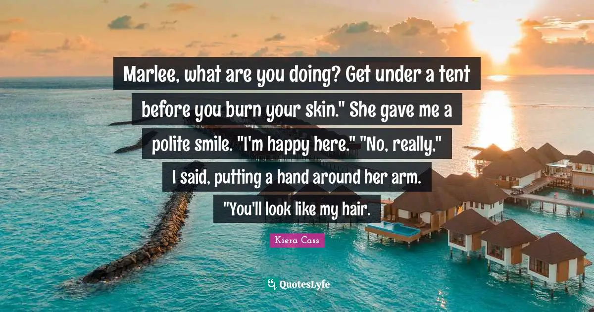 Kiera Cass Quotes: "Marlee, what are you doing? Get under a tent before you burn your skin." She gave me a polite smile. "I'm happy here." "No, really," I said, putting a hand around her arm. "You'll look like my hair."