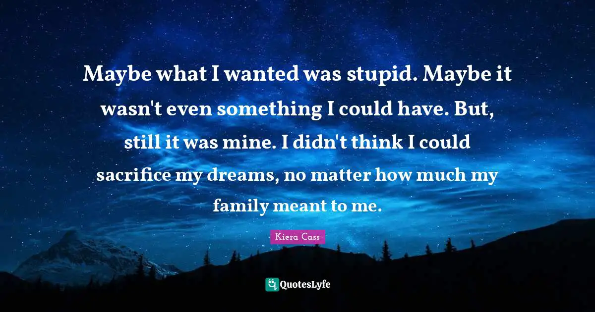 Kiera Cass Quotes: "Maybe what I wanted was stupid. Maybe it wasn't even something I could have. But, still it was mine. I didn't think I could sacrifice my dreams, no matter how much my family meant to me."
