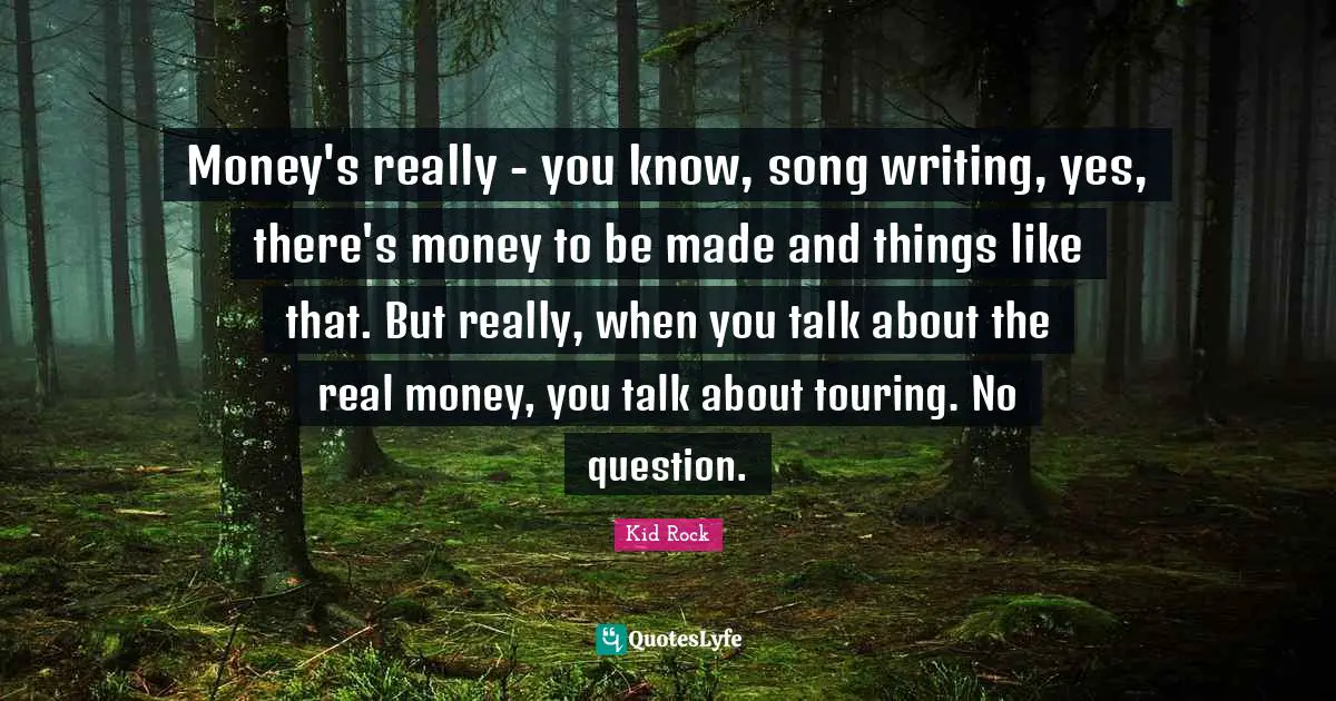 Money's really - you know, song writing, yes, there's money to be made and things like that. But really, when you talk about the real money, you talk about touring. No question.