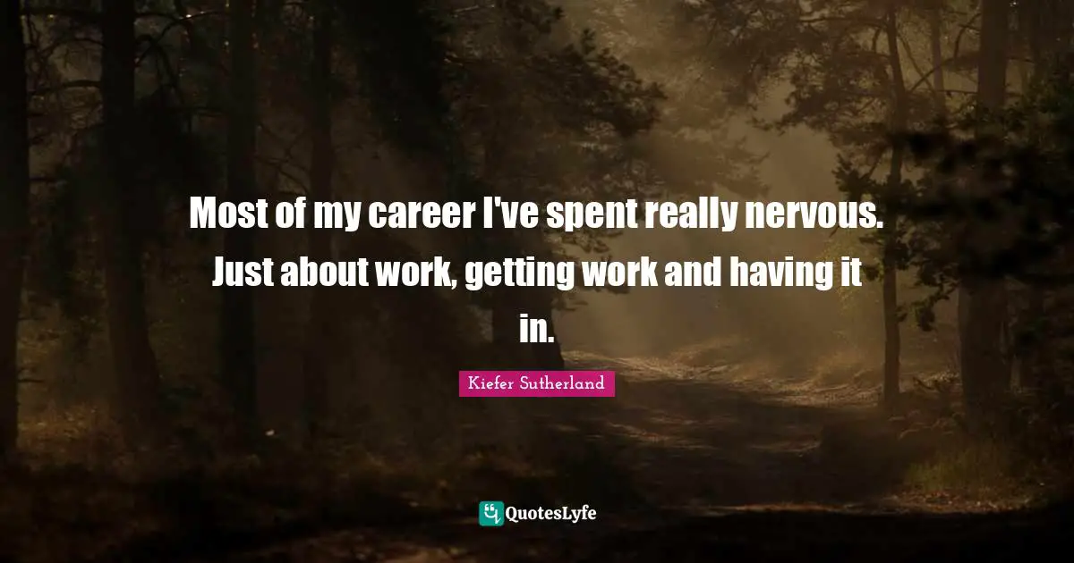 Most of my career I've spent really nervous. Just about work, getting work and having it in.