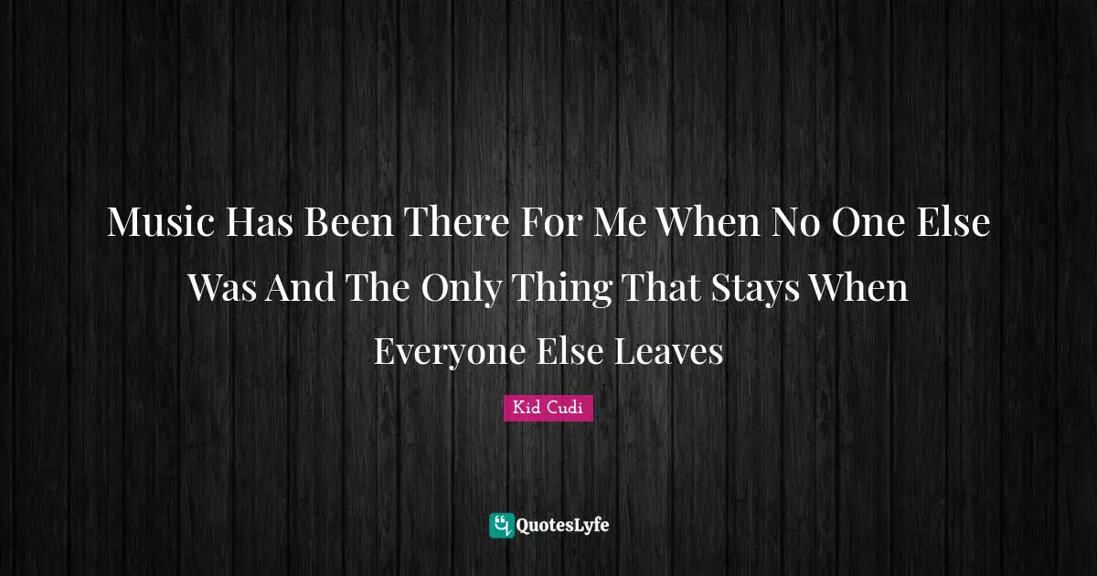 Music Has Been There For Me When No One Else Was And The Only Thing That Stays When Everyone Else Leaves