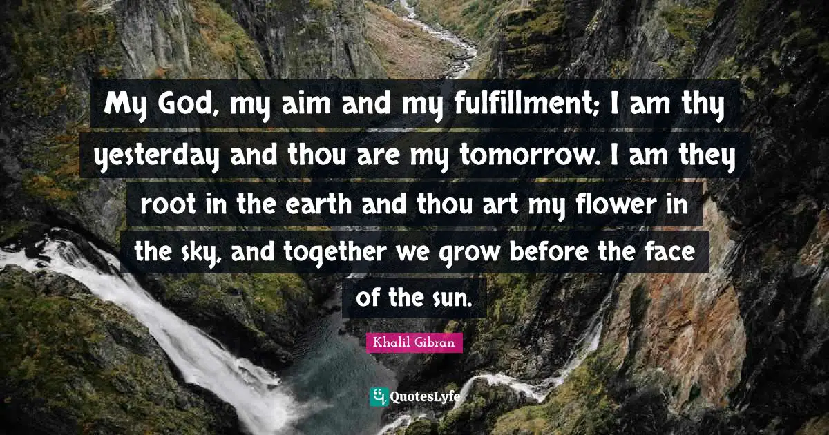 My God, my aim and my fulfillment; I am thy yesterday and thou are my tomorrow. I am they root in the earth and thou art my flower in the sky, and together we grow before the face of the sun.