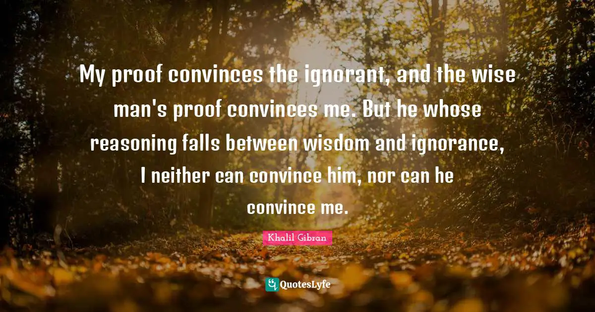 My proof convinces the ignorant, and the wise man's proof convinces me. But he whose reasoning falls between wisdom and ignorance, I neither can convince him, nor can he convince me.
