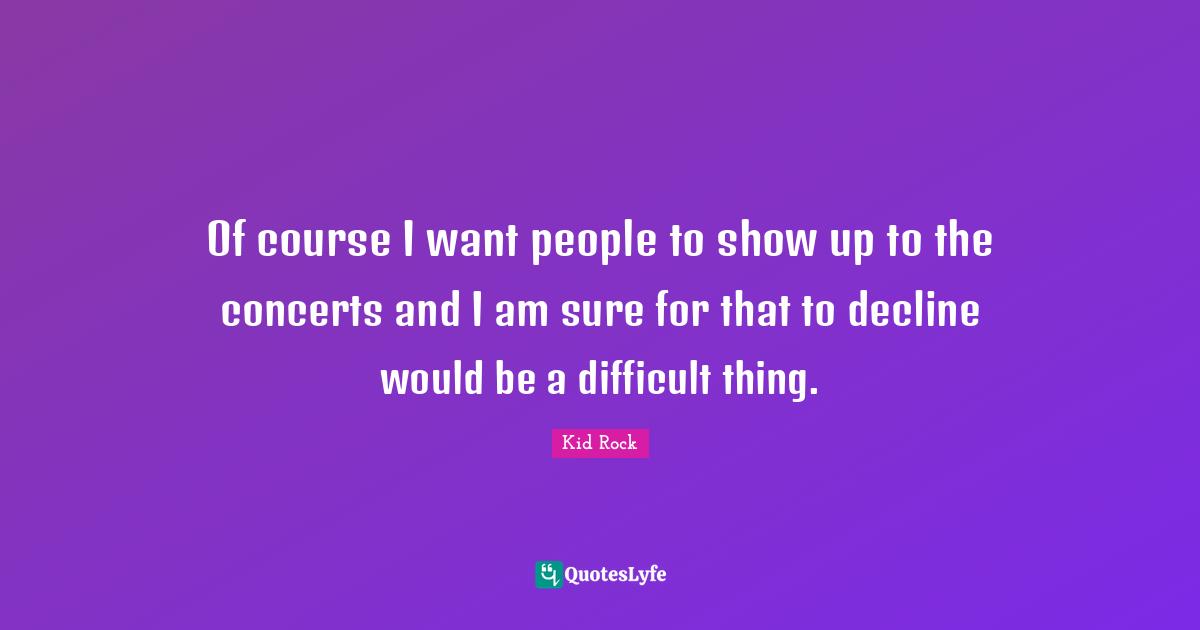 Of course I want people to show up to the concerts and I am sure for that to decline would be a difficult thing.