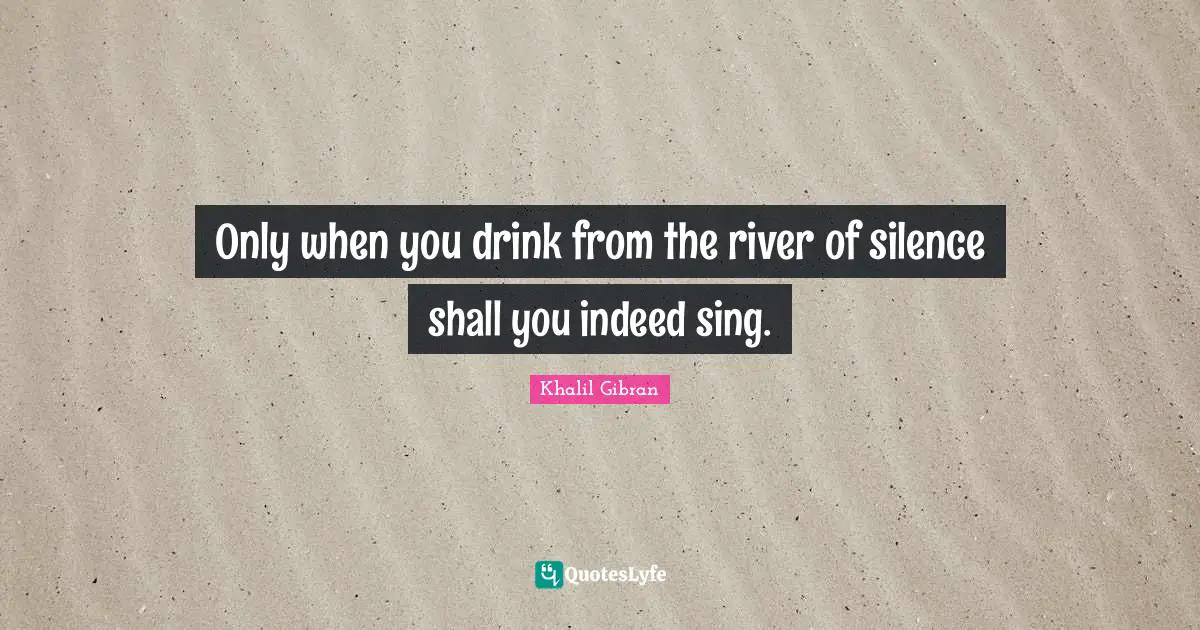Only when you drink from the river of silence shall you indeed sing.