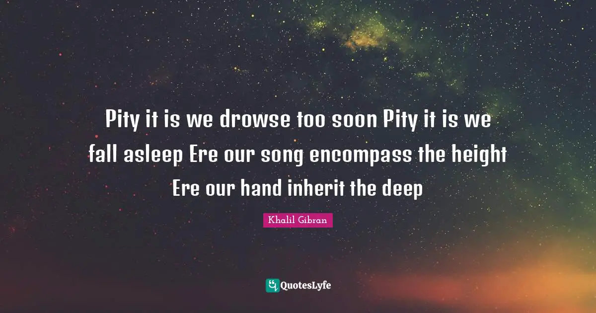 Pity it is we drowse too soon Pity it is we fall asleep Ere our song encompass the height Ere our hand inherit the deep