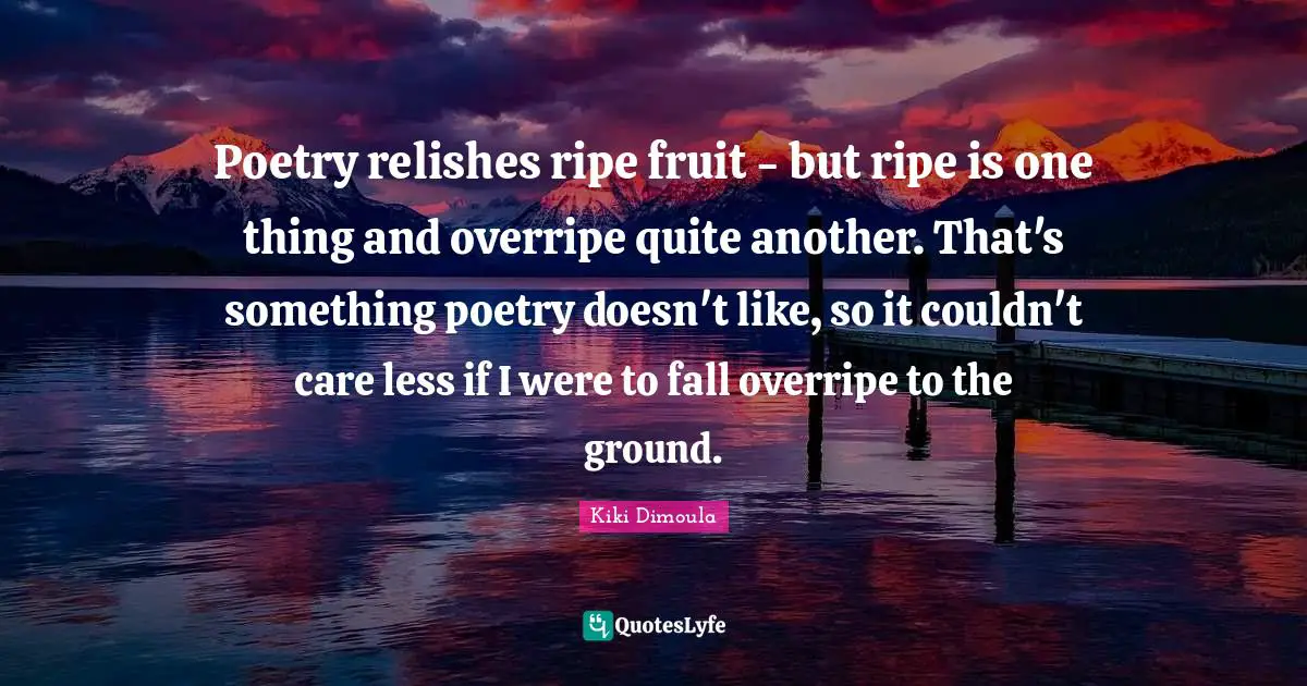 Poetry relishes ripe fruit - but ripe is one thing and overripe quite another. That's something poetry doesn't like, so it couldn't care less if I were to fall overripe to the ground.