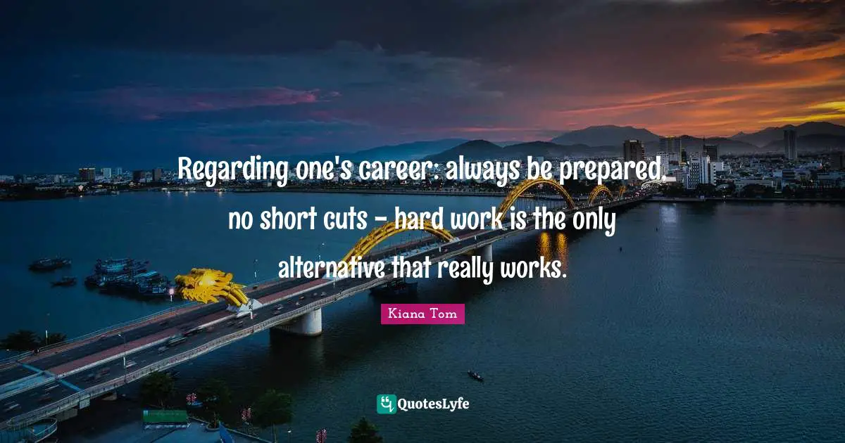 Kiana Tom Quotes: "Regarding one's career: always be prepared, no short cuts - hard work is the only alternative that really works."