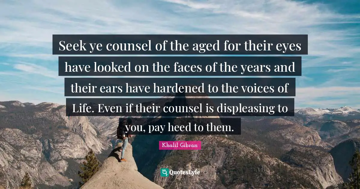 Heed Quotes: "Seek ye counsel of the aged for their eyes have looked on the faces of the years and their ears have hardened to the voices of Life. Even if their counsel is displeasing to you, pay heed to them."