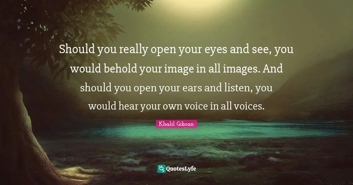 Should you really open your eyes and see, you would behold your image in all images. And should you open your ears and listen, you would hear your own voice in all voices.