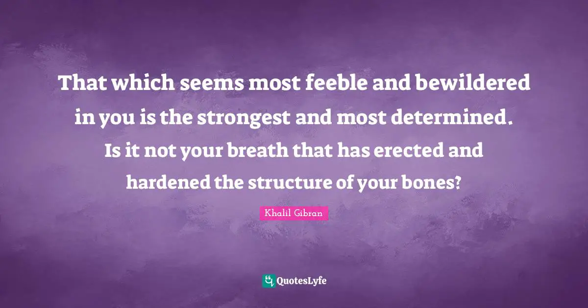 That which seems most feeble and bewildered in you is the strongest and most determined. Is it not your breath that has erected and hardened the structure of your bones?
