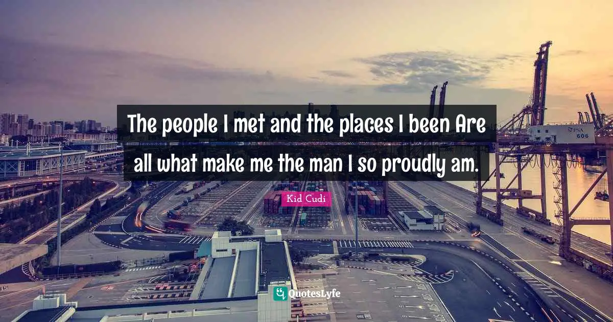 The people I met and the places I been Are all what make me the man I so proudly am.