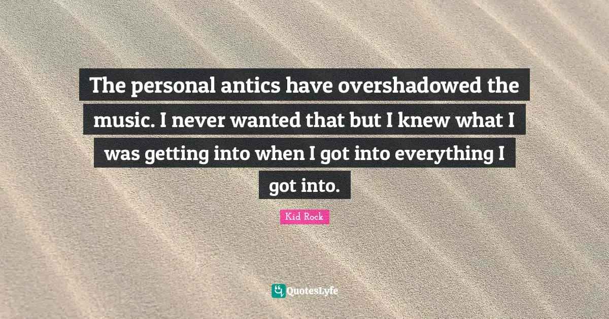 The personal antics have overshadowed the music. I never wanted that but I knew what I was getting into when I got into everything I got into.