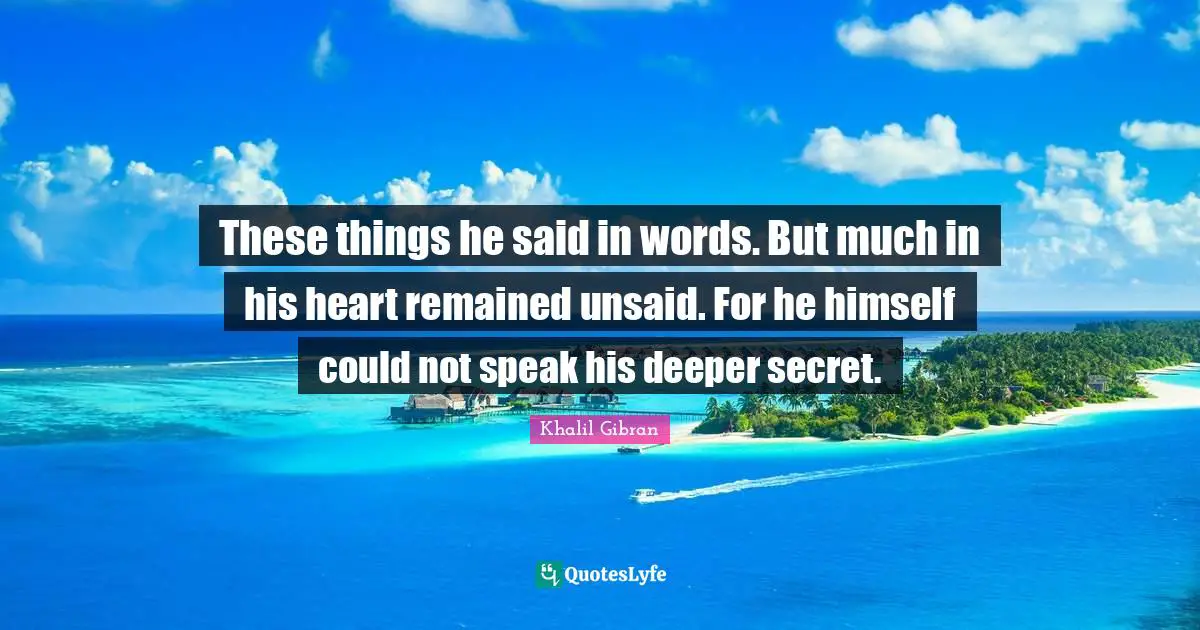 These things he said in words. But much in his heart remained unsaid. For he himself could not speak his deeper secret.