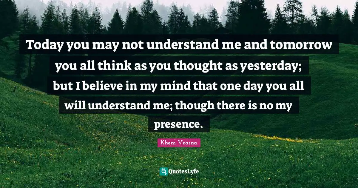 Today you may not understand me and tomorrow you all think as you thought as yesterday; but I believe in my mind that one day you all will understand me; though there is no my presence.