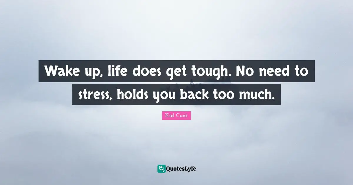 Wake up, life does get tough. No need to stress, holds you back too much.