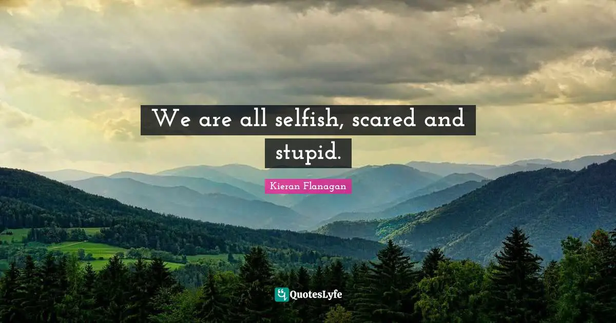 We are all selfish, scared and stupid.