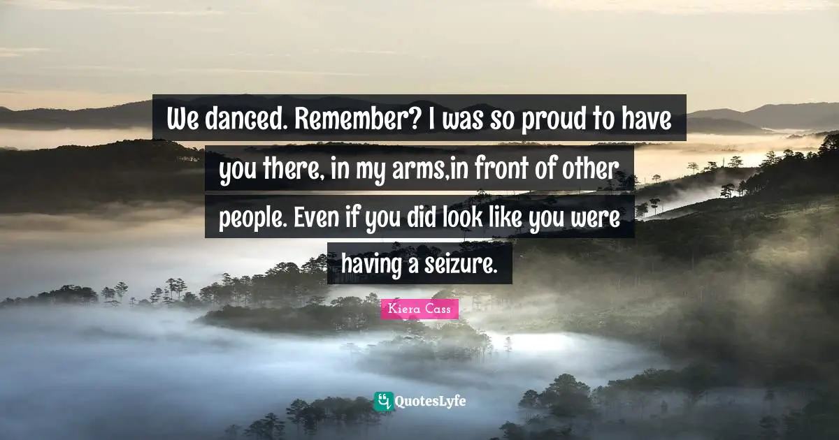 We danced. Remember? I was so proud to have you there, in my arms,in front of other people. Even if you did look like you were having a seizure.