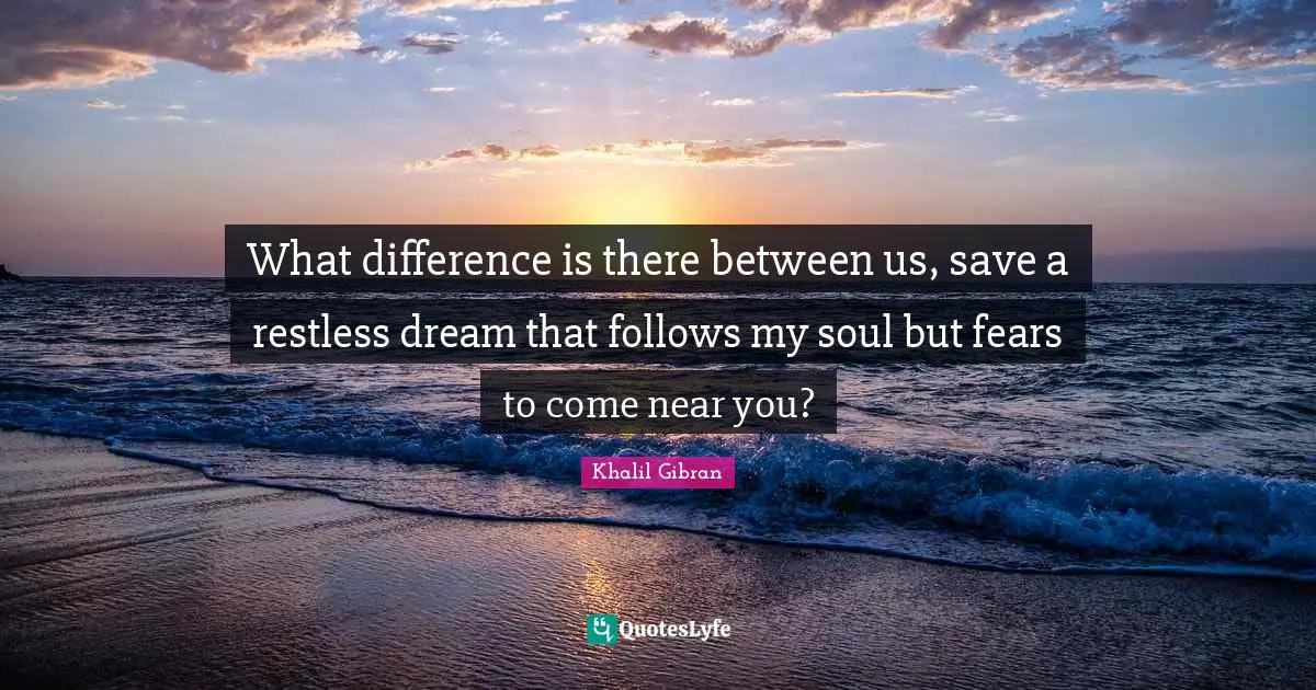 What difference is there between us, save a restless dream that follows my soul but fears to come near you?