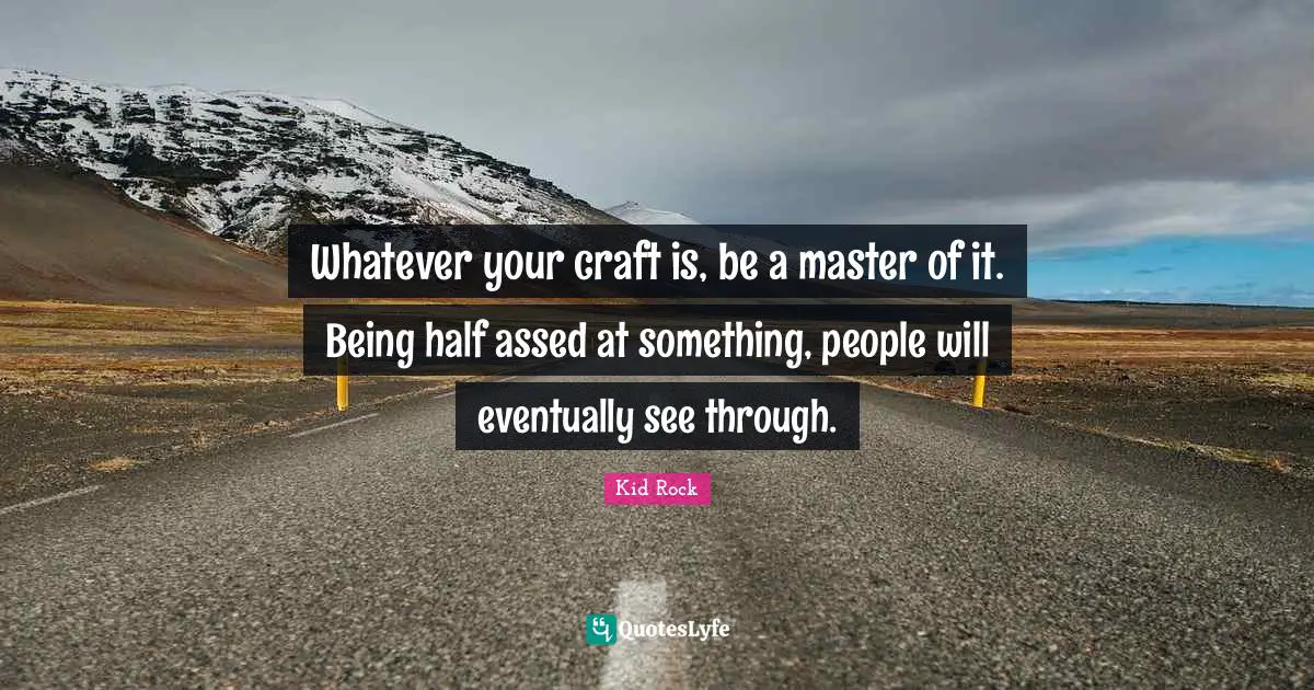 Whatever your craft is, be a master of it. Being half assed at something, people will eventually see through.