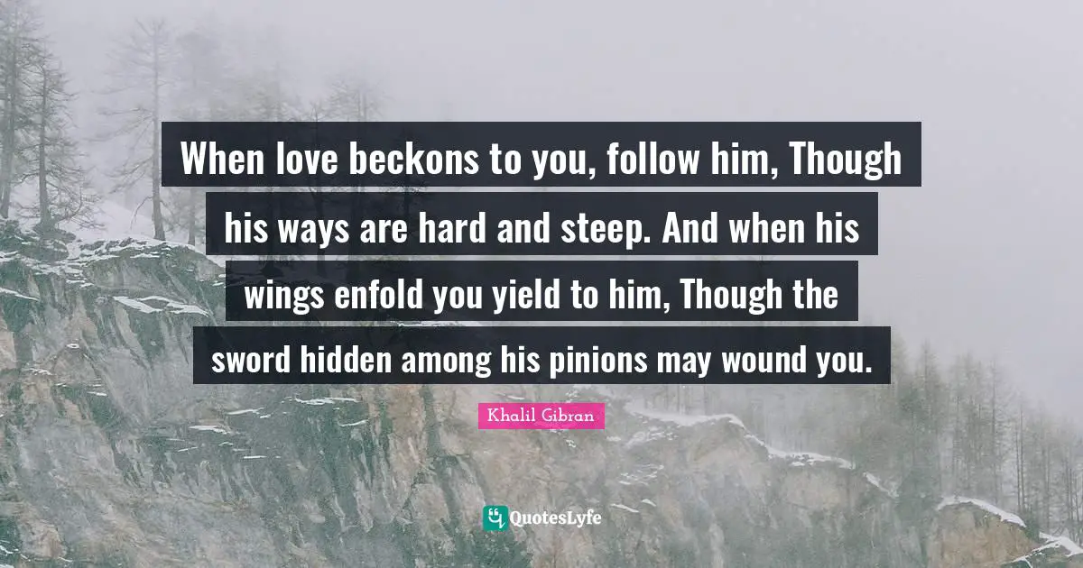 When love beckons to you, follow him, Though his ways are hard and steep. And when his wings enfold you yield to him, Though the sword hidden among his pinions may wound you.